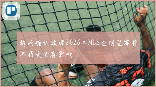 梅西确认缺席2026年MLS全明星赛将不再受禁赛影响