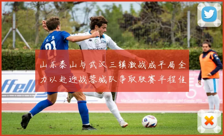 山东泰山与武汉三镇激战成平局全力以赴迎战蓉城队争取联赛半程佳绩