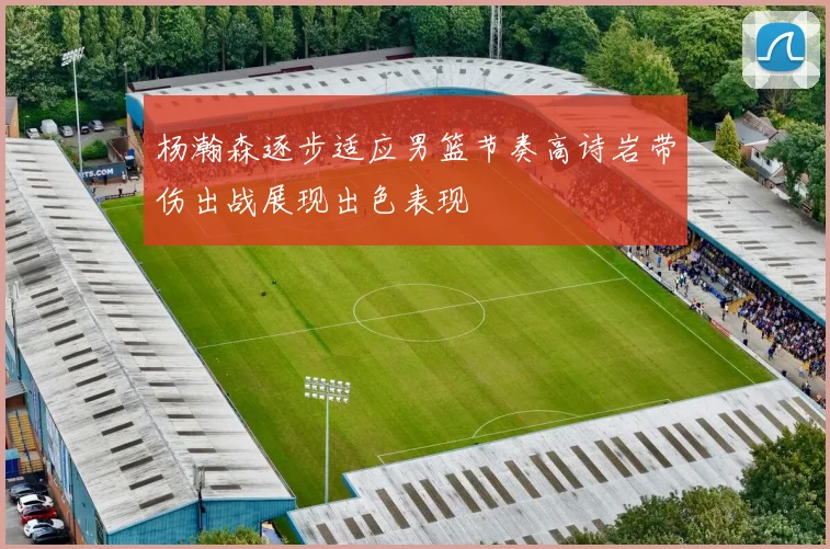 杨瀚森逐步适应男篮节奏高诗岩带伤出战展现出色表现