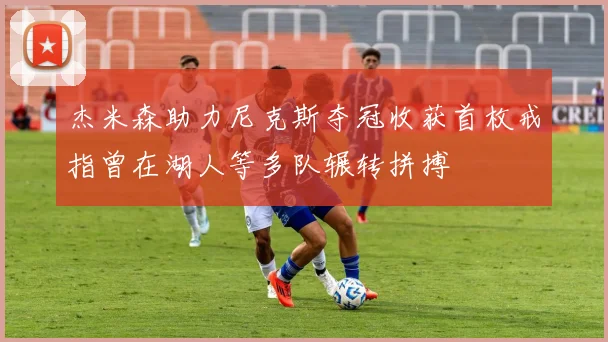 杰米森助力尼克斯夺冠收获首枚戒指曾在湖人等多队辗转拼搏