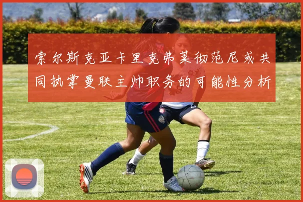 索尔斯克亚卡里克弗莱彻范尼或共同执掌曼联主帅职务的可能性分析