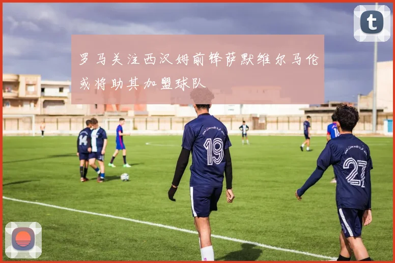 罗马关注西汉姆前锋萨默维尔马伦或将助其加盟球队
