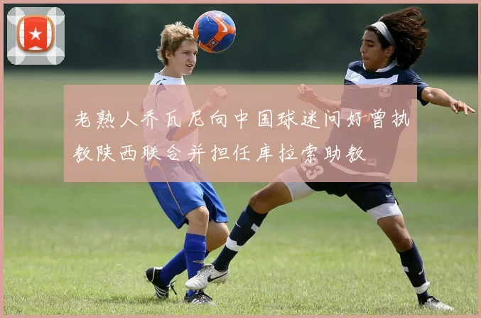 老熟人乔瓦尼向中国球迷问好曾执教陕西联合并担任库拉索助教