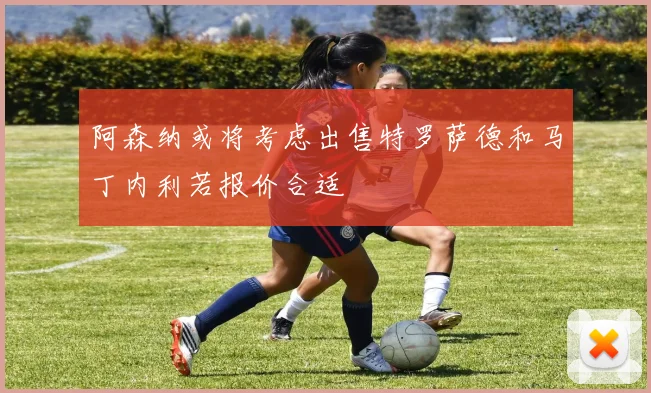 阿森纳或将考虑出售特罗萨德和马丁内利若报价合适