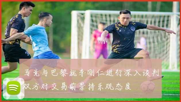 马竞与巴黎就李刚仁进行深入谈判双方对交易前景持乐观态度