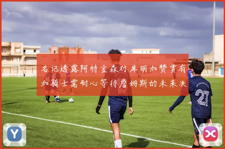 名记透露阿特金森对库明加赞赏有加骑士需耐心等待詹姆斯的未来决定