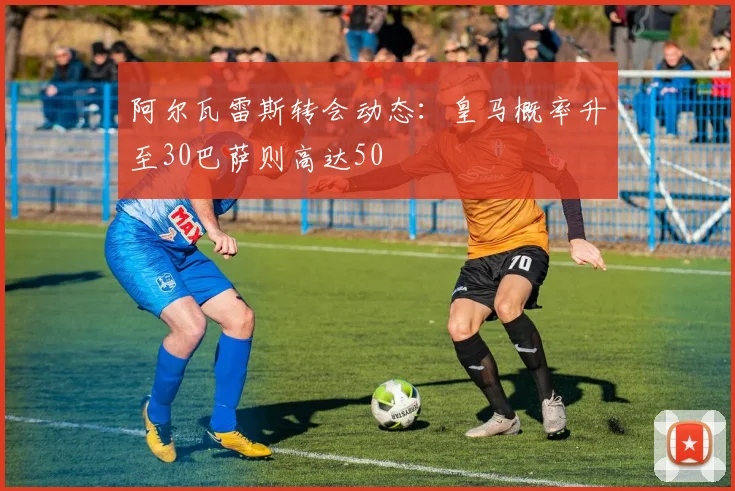 阿尔瓦雷斯转会动态：皇马概率升至30巴萨则高达50