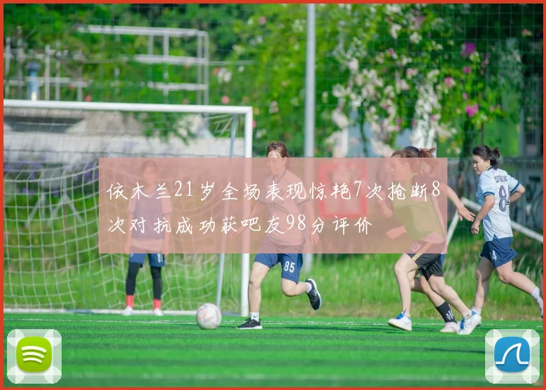 依木兰21岁全场表现惊艳7次抢断8次对抗成功获吧友98分评价