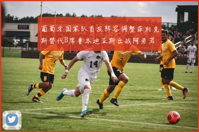 葡萄牙国家队首发阵容调整菲利克斯替代B席鲁本迪亚斯出战阿劳若