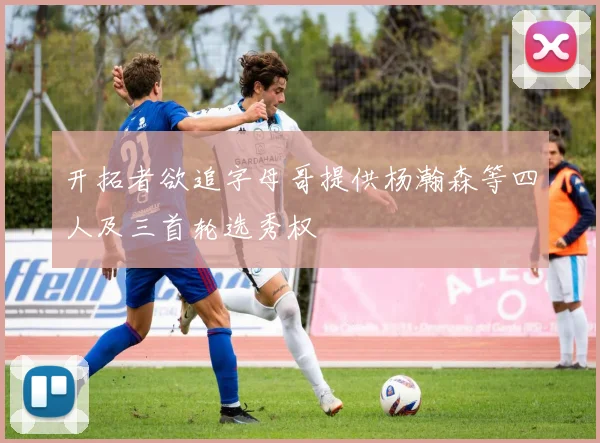 开拓者欲追字母哥提供杨瀚森等四人及三首轮选秀权