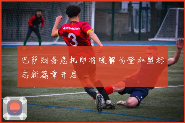 巴萨财务危机即将缓解戈登加盟标志新篇章开启