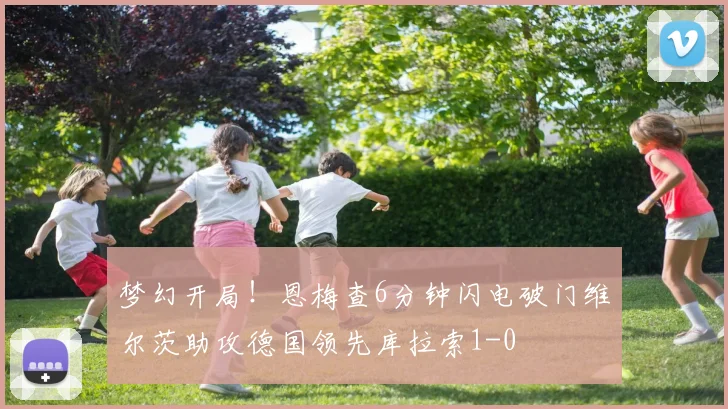 梦幻开局！恩梅查6分钟闪电破门维尔茨助攻德国领先库拉索1-0