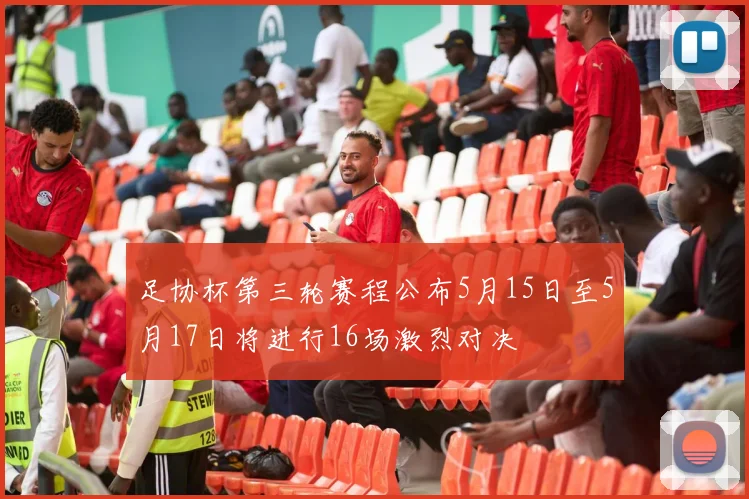 足协杯第三轮赛程公布5月15日至5月17日将进行16场激烈对决