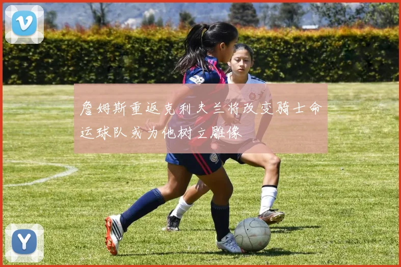 詹姆斯重返克利夫兰将改变骑士命运球队或为他树立雕像