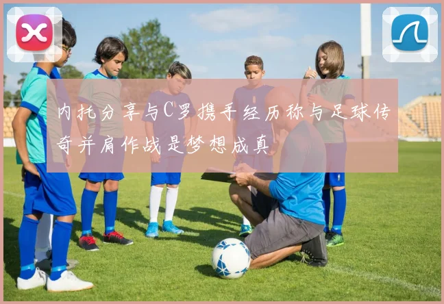 内托分享与C罗携手经历称与足球传奇并肩作战是梦想成真