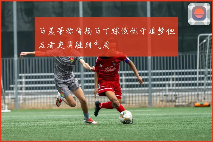 马盖蒂称肯扬马丁球技优于追梦但后者更具胜利气质