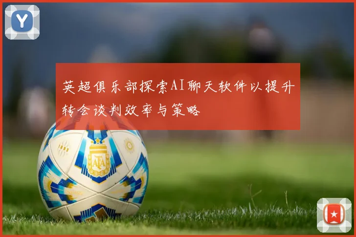 英超俱乐部探索AI聊天软件以提升转会谈判效率与策略