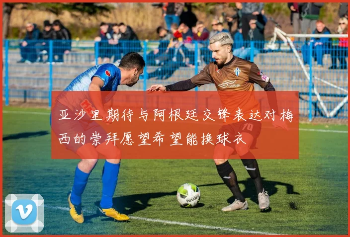 亚沙里期待与阿根廷交锋表达对梅西的崇拜愿望希望能换球衣