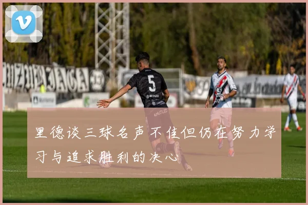 里德谈三球名声不佳但仍在努力学习与追求胜利的决心