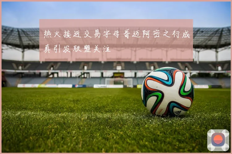 热火接近交易字母哥迈阿密之行成真引发联盟关注