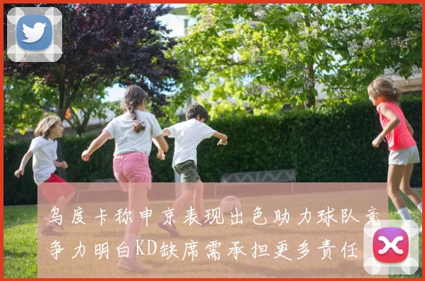 乌度卡称申京表现出色助力球队竞争力明白KD缺席需承担更多责任