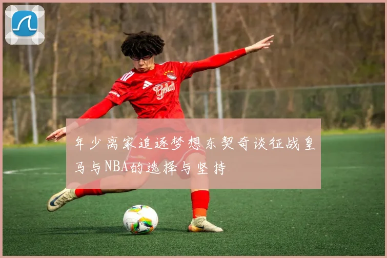 年少离家追逐梦想东契奇谈征战皇马与NBA的选择与坚持