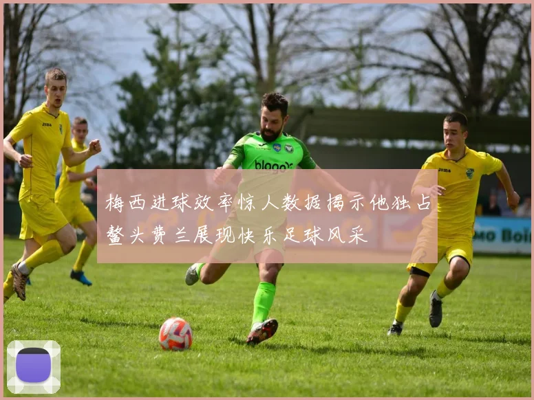 梅西进球效率惊人数据揭示他独占鳌头费兰展现快乐足球风采